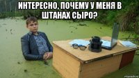 интересно, почему у меня в штанах сыро? 