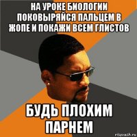 на уроке биологии поковыряйся пальцем в жопе и покажи всем глистов будь плохим парнем