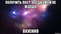 получить пост, когда уже и не ждёшь охуенно