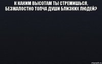 к каким высотам ты стремишься, безжалостно топча души близких людей? 