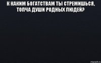 к каким богатствам ты стремишься, топча души родных людей? 