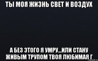 ты моя жизнь свет и воздух а без этого я умру...или стану живым трупом твоя любимая г