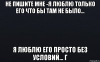 не пишите мне -я люблю только его что бы там не было... я люблю его просто без условий... г