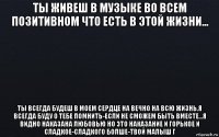 ты живеш в музыке во всем позитивном что есть в этой жизни... ты всегда будеш в моем сердце на вечно на всю жизнь.я всегда буду о тебе помнить-если не сможем быть вместе...я видно наказана любовью но это наказание и горькое и сладкое-сладкого болше-твой малыш г