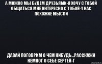 а можно мы будем друзьями-я хочу с тобой общаться.мне интересно с тобой-у нас похожие мысли давай поговрим о чем нибудь...расскажи немног о себе сергей-г