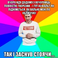 вчора йду додому з вечорниць, повністю тверезий, - і тут асфальт як підніметься, як вальне мені по обличчю! так і заснув стоячи...