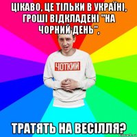 цікаво, це тільки в україні, гроші відкладені "на чорний день", тратять на весілля?