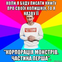 коли я буду писати книгу про своїх колишніх, то я назву її "корпорація монстрів. частина перша".