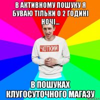 в активному пошуку я буваю тільки о 2 годині ночі... в пошуках клугосуточного магазу