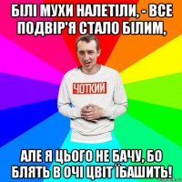 білі мухи налетіли, - все подвір'я стало білим, але я цього не бачу, бо блять в очі цвіт їбашить!