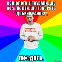 соціологи з'ясували, що 98% людей, що говорять "добрий ранок!", пи@дять.