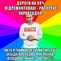 дороги на 98% відремонтовані - рапортує укравтодор. чи то я такий невезучий, чи то що за біда, але куди б я не поїхав - всюди натикаюсь на тих 2%!