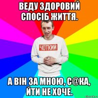 веду здоровий спосіб життя. а він за мною, с@ка, йти не хоче.