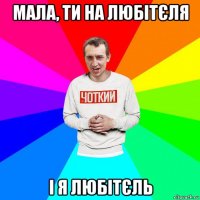 мала, ти на любітєля і я любітєль