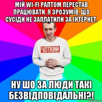 мій wi-fi раптом перестав працювати. я зрозумів, що сусіди не заплатили за інтернет. ну шо за люди такі безвідповідальні?!