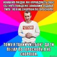 ненавіжу людей, які оправдують своє єб@нуте повідєніє занаками зодіака, типу: "ну я же скорпіон по гороскопу, тому я такий уй@бок". да ти пі@ар по гороскопу, а не скорпіон.