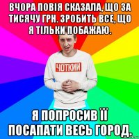 вчора повія сказала, що за тисячу грн. зробить все, що я тільки побажаю. я попросив її посапати весь город.