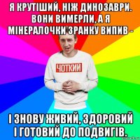 я крутіший, ніж динозаври. вони вимерли, а я мінералочки зранку випив - і знову живий, здоровий і готовий до подвигів.