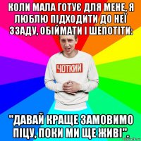 коли мала готує для мене, я люблю підходити до неї ззаду, обіймати і шепотіти: "давай краще замовимо піцу, поки ми ще живі".