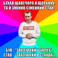 бухав щовечора й щоранку, та й змінив сімейний стан: був - "закоханий у чарку", став - "закоханий в стакан".