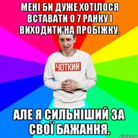 мені би дуже хотілося вставати о 7 ранку і виходити на пробіжку, але я сильніший за свої бажання.