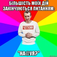 більшість моїх дій закінчуються питанням: "на@уя?"