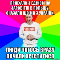 приїхали з едіком на заробіткі в польшу, сказали шо ми з україни, люди чогось зразу почали хреститися