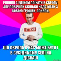 рішили з едіком поїхати в європу, але побачіли скільки нада мати з собою грошей, поняли, шо європа в нас може бути і в сусідньому селі на діскачі