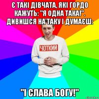 є такі дівчата, які гордо кажуть: "я одна така!". дивишся на таку і думаєш: "і слава богу!"