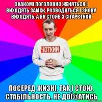 знакомі поголовно женяться і виходять заміж, розводяться і знову виходять. а як стояв з сігарєткой посеред жизні, так і стою. стабільность. не дої@атись