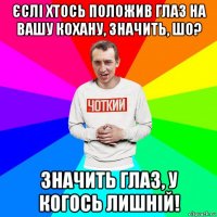 єслі хтось положив глаз на вашу кохану, значить, шо? значить глаз, у когось лишній!