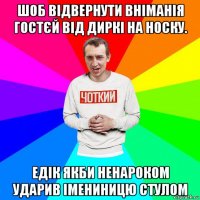 шоб відвернути вніманія гостєй від диркі на носку. едік якби ненароком ударив імениницю стулом