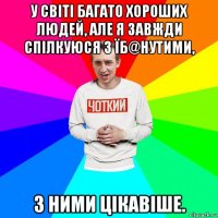 у світі багато хороших людей, але я завжди спілкуюся з їб@нутими, з ними цікавіше.