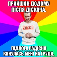 прийшов додому після діскача. підлога радісно кинулась мені на груди.