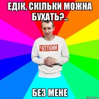 едік, скільки можна бухать?.. без мене