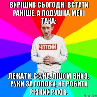 вирішив сьогодні встати раніше, а подушка мені така: лежати, с@ка, ліцом вниз, руки за голову, не робити різких рухів.