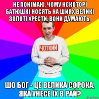 не понімаю, чому нєкоторі батюшкі носять на шиях великі золоті хрести. вони думають, шо бог - це велика сорока, яка унесе їх в рай?