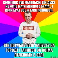 коли едік був маленькій, він дуже не хотів мати меншого брата... і коли брат все ж таки появився, він порубав всю капусту на городі і ганявся за всіма лелеками в селі