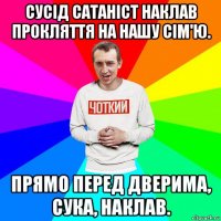 сусід сатаніст наклав прокляття на нашу сім'ю. прямо перед дверима, сука, наклав.