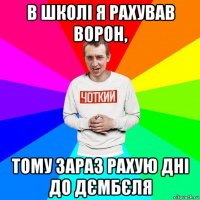 в школі я рахував ворон, тому зараз рахую дні до дємбєля