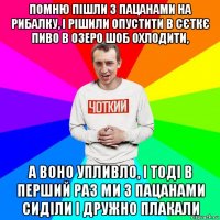 помню пішли з пацанами на рибалку, і рішили опустити в сєткє пиво в озеро шоб охлодити, а воно упливло, і тоді в перший раз ми з пацанами сиділи і дружно плакали