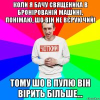 коли я бачу священика в бронірованій машині, понімаю, шо він не вєруючий! тому шо в пулю він вірить більше...