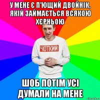 у мене є п'ющий двойнік, якій займається всякою хєрньою шоб потім усі думали на мене