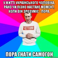 у житті українського чоловіка, рано чи пізно настане момент, коли він зрозуміє - пора. пора гнати самогон