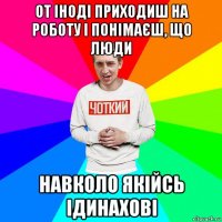 от іноді приходиш на роботу і понімаєш, що люди навколо якійсь ідинахові