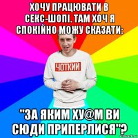 хочу працювати в секс-шопі. там хоч я спокійно можу сказати: "за яким ху@м ви сюди приперлися"?