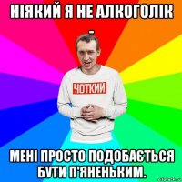 ніякий я не алкоголік - мені просто подобається бути п'яненьким.