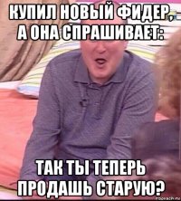 купил новый фидер, а она спрашивает: так ты теперь продашь старую?