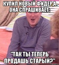 купил новый фидер,а она спрашивает: "так ты теперь продашь старый?"