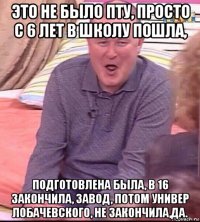 это не было пту, просто с 6 лет в школу пошла, подготовлена была, в 16 закончила, завод, потом универ лобачевского, не закончила,да.